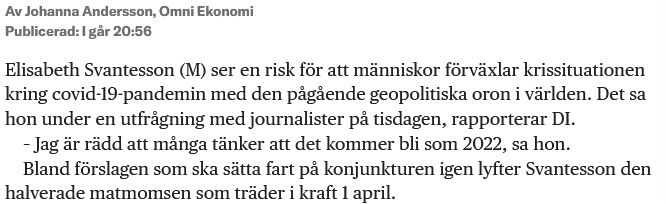 Elisabeth Svantesson (M) ser en risk för att människor förväxlar krissituationen kring covid-19-pandemin med den pågående geopolitiska oron i världen. Det sa hon under en utfrågning med journalister på tisdagen, rapporterar DI. – Jag är rädd att många tänker att det kommer bli som 2022, sa hon. Bland förslagen som ska sätta fart på konjunkturen igen lyfter Svantesson den halverade matmomsen som träder i kraft 1 april.